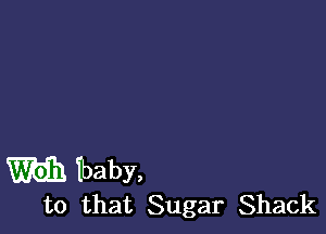 m Tbaby,
to that Sugar Shack