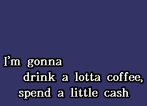 Fm gonna
drink a lotta coffee,
spend a little cash