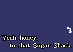 T's

Yeah honey,
to that Sugar Shack