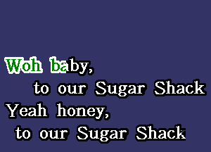 m EEby,

to our Sugar Shack
Yeah honey,
to our Sugar Shack