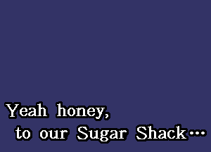 Yeah honey,
to our Sugar Shack-