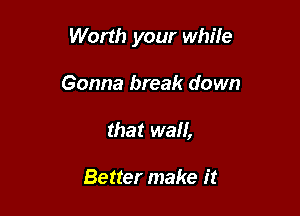 Worth your while

Gonna break down
that wall,

Better make it
