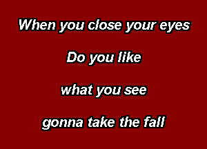 When you close your eyes

Do you like
what you see

gonna take the fat!