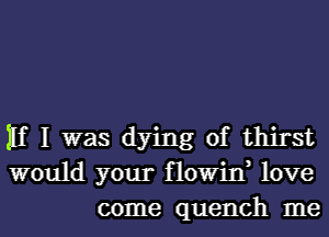 11f I was dying of thirst
would your flowin, love
come quench me