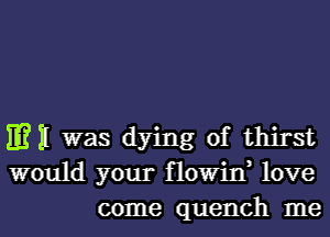 mil was dying of thirst
would your flowin, love
come quench me