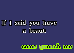 If I said you have
a beaut.

eome queneh