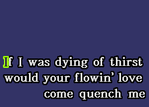 Hf I was dying of thirst
would your flowin, love
come quench me