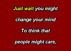 Just wait you might

change your mind
To think that

people might care,