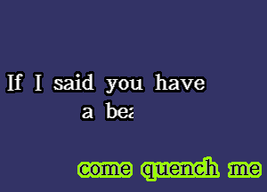 If I said you have
a bee

eome queneh