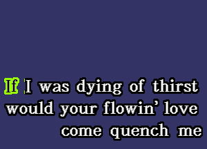 m 11 was dying of thirst
would your flowin, love
come quench me