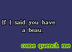 If I said you have
a beau-

eome queneh