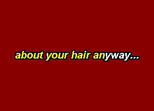 about your hair anyway...