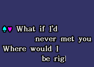 9 What if I,d

never met you
Where would I
be rigl