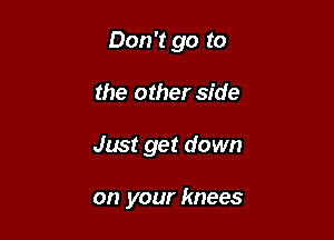 Don't go to

the other side
Just get down

on your knees