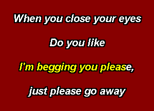 When you close your eyes

Do you like

I'm begging you please,

just please go away