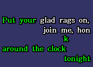 Put your glad rags on,
join me, hon

.k
around the clock
tonight