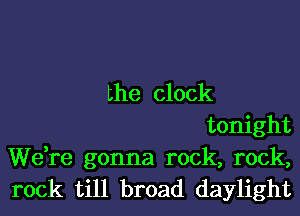 the clock
tonight

We,re gonna rock, rock,
rock till broad daylight