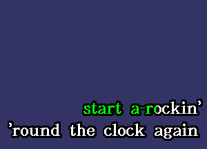 start a-rockin,
round the clock again