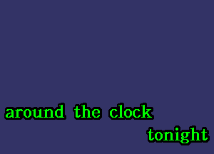 around the clock
tonight