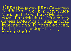 (CNQSB Renewed 1986Windswept
Pacific Ent NCO d1b1a Longitude

MUSIC and Powerforce MUSIC.
Powerforce MUSIC adm1n1stered by

Ca rees-BMG MUSIC Pubhshmg, Inc.
Internat1onal R1ght8 Secured.
Not for broadcast or . '
transmissio