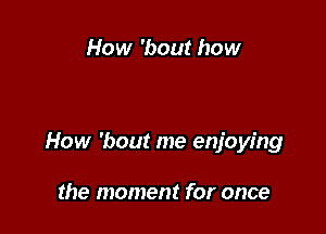 How 'bout how

How 'bout me enjoying

the moment for once