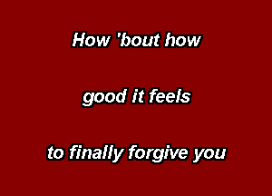 How 'bout how

good it feels

to finally forgive you