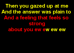 Then you gazed up at me
And the answer was plain to
And a feeling that feels so
strong
about you ew ew ew ew