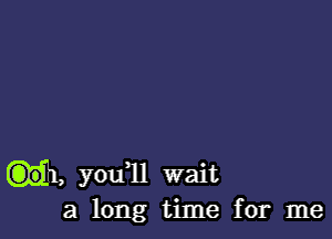 .1, you11 wait

a long time for me