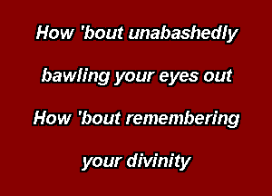 How 'bout unabashedly
bawh'ng your eyes out

How 'bout remembering

your divinity