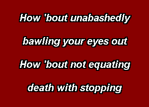 How 'bout unabashedly

bawh'ng your eyes out

How 'bout not equating

death with stopping