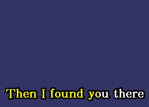 Then I found you there