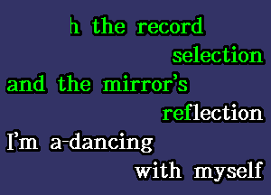 h the record
selection
and the mirrofs

reflection
Fm a-dancing
With myself