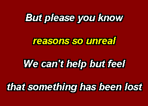 But please you know

reasons so unreal

We can 't hefp but feel

that something has been Iost