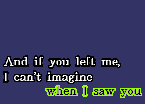 And if you left me,
I caIft imagine

mnmm