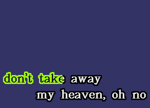 iEilI-e away

my heaven, oh no