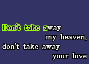 m away

my heaven,
dorft take away
your love