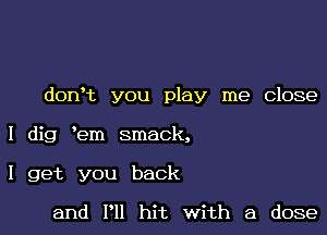 dorft you play me Close

I dig em smack,

I get you back

and I'll hit with a dose