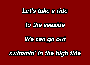 Let's take a ride
to the seaside

We can go out

swimmin' in the high tide