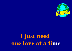 I just need
one love at a time
