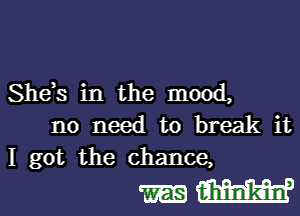 She)s in the mood,

no need to break it
I got the chance,

MW