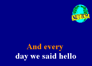 And every
day we said hello