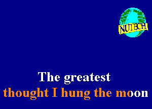 The greatest
thought I hung the moon