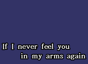 If I never feel you
in my arms again