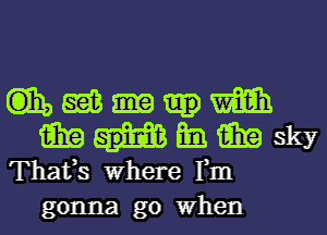 GE, gas m
am an aim sky

Thafs Where Fm
gonna go When