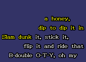 a honey,
dip to dip it in
Slam dunk it, stick it,

flip it and ride that
B-double O-T-Y, oh my