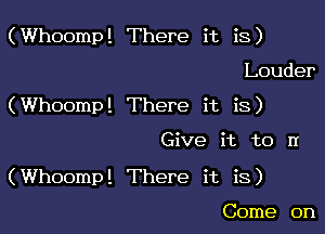 (Whoomp! There it is)
Louder
(Whoomp! There it is)

Give it to n

(Whoomp! There it is)

Come on