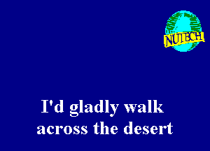 I'd gladly walk
across the desert