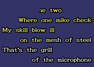 3e two
Where one mike Check
My Skill blow ill
on the mesh of steel
ThattS the grill

0f the microphone