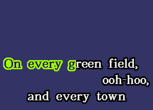 m M green field,

ooh-hoo,
and every town