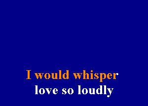 I would whisper
love so loudly
